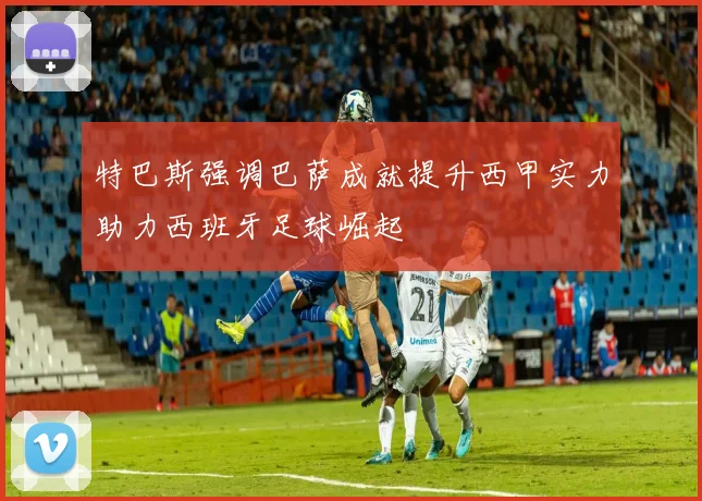 特巴斯强调巴萨成就提升西甲实力助力西班牙足球崛起