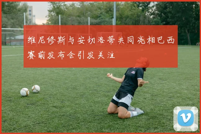 维尼修斯与安切洛蒂共同亮相巴西赛前发布会引发关注