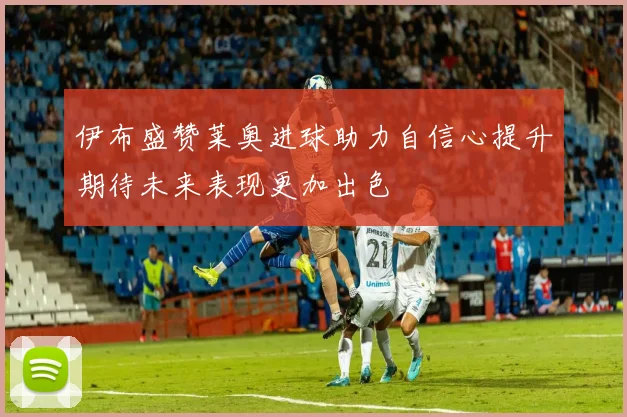 伊布盛赞莱奥进球助力自信心提升期待未来表现更加出色