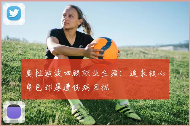 奥拉迪波回顾职业生涯：追求核心角色却屡遭伤病困扰
